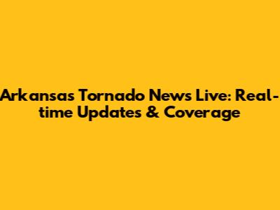 Arkansas Tornado News Live: Real-time Updates & Coverage