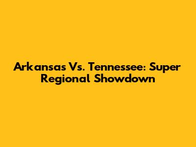 Arkansas Vs. Tennessee: Super Regional Showdown