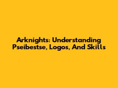 Arknights: Understanding Pseibestse, Logos, And Skills