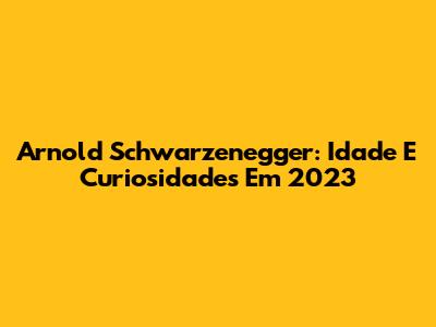 Arnold Schwarzenegger: Idade E Curiosidades Em 2023
