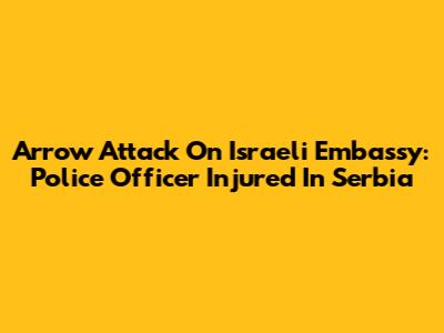 Arrow Attack On Israeli Embassy: Police Officer Injured In Serbia