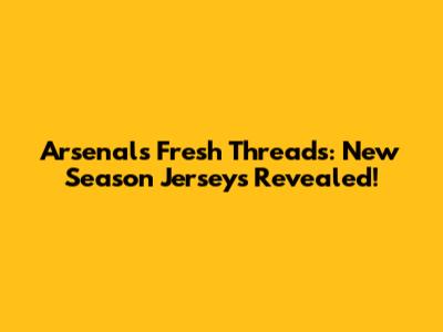 Arsenal's Fresh Threads: New Season Jerseys Revealed!
