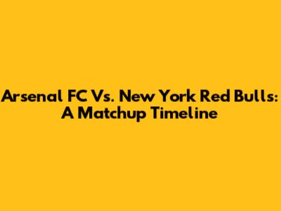 Arsenal FC Vs. New York Red Bulls: A Matchup Timeline