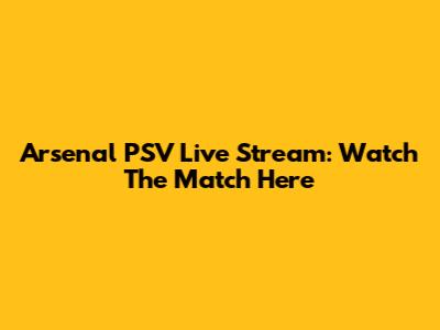 Arsenal PSV Live Stream: Watch The Match Here