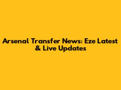 Arsenal Transfer News: Eze Latest & Live Updates