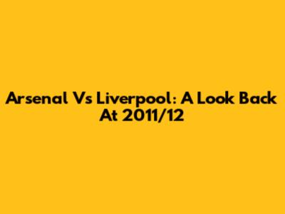 Arsenal Vs Liverpool: A Look Back At 2011/12