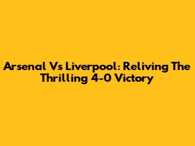 Arsenal Vs Liverpool: Reliving The Thrilling 4-0 Victory