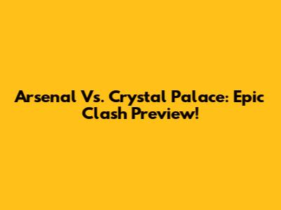 Arsenal Vs. Crystal Palace: Epic Clash Preview!