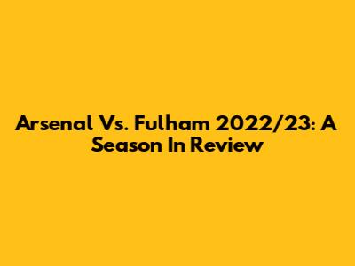 Arsenal Vs. Fulham 2022/23: A Season In Review
