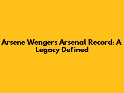 Arsene Wenger's Arsenal Record: A Legacy Defined