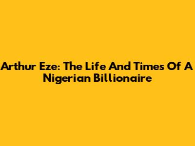 Arthur Eze: The Life And Times Of A Nigerian Billionaire