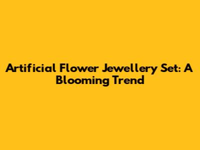 Artificial Flower Jewellery Set: A Blooming Trend