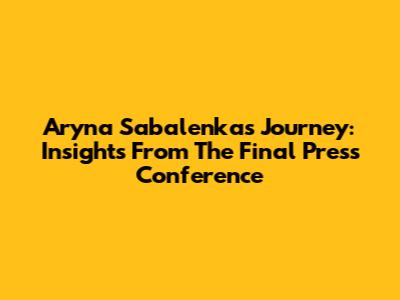 Aryna Sabalenka's Journey: Insights From The Final Press Conference