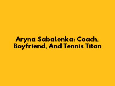 Aryna Sabalenka: Coach, Boyfriend, And Tennis Titan