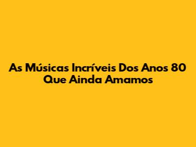 As Músicas Incríveis Dos Anos 80 Que Ainda Amamos