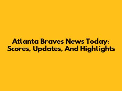 Atlanta Braves News Today: Scores, Updates, And Highlights