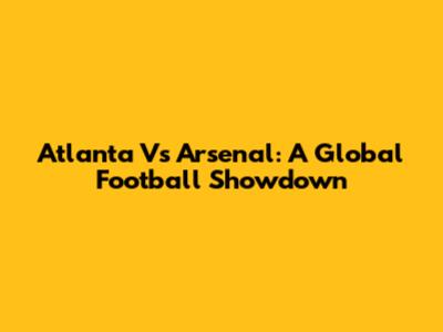 Atlanta Vs Arsenal: A Global Football Showdown