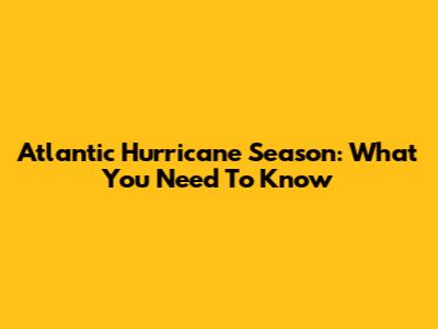 Atlantic Hurricane Season: What You Need To Know