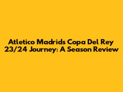 Atletico Madrid's Copa Del Rey 23/24 Journey: A Season Review