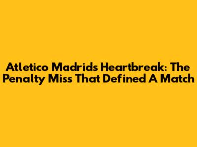 Atletico Madrid's Heartbreak: The Penalty Miss That Defined A Match
