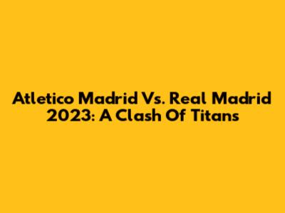 Atletico Madrid Vs. Real Madrid 2023: A Clash Of Titans