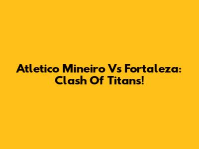 Atletico Mineiro Vs Fortaleza: Clash Of Titans!