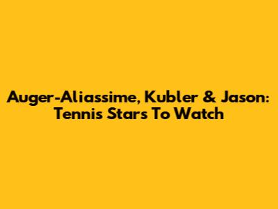 Auger-Aliassime, Kubler & Jason: Tennis Stars To Watch