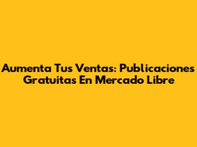 Aumenta Tus Ventas: Publicaciones Gratuitas En Mercado Libre