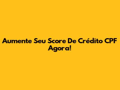 Aumente Seu Score De Crédito CPF Agora!