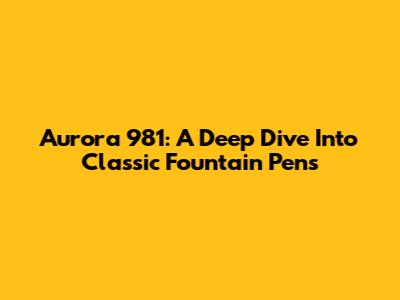 Aurora 981: A Deep Dive Into Classic Fountain Pens