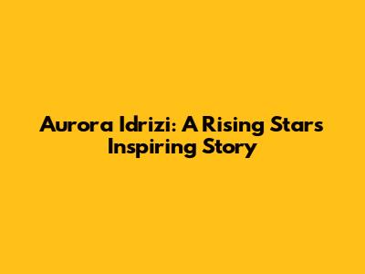 Aurora Idrizi: A Rising Star's Inspiring Story