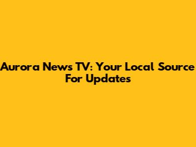 Aurora News TV: Your Local Source For Updates