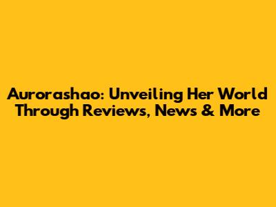 Aurorashao: Unveiling Her World Through Reviews, News & More