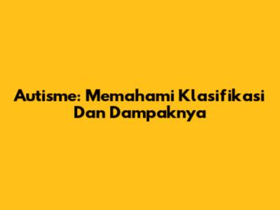Autisme: Memahami Klasifikasi Dan Dampaknya
