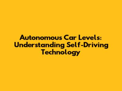 Autonomous Car Levels: Understanding Self-Driving Technology
