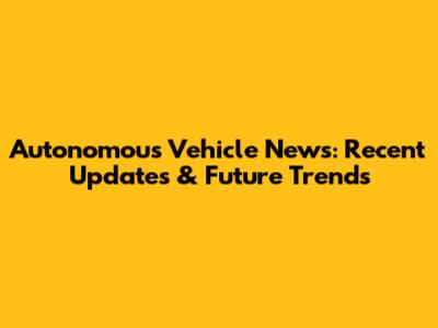 Autonomous Vehicle News: Recent Updates & Future Trends