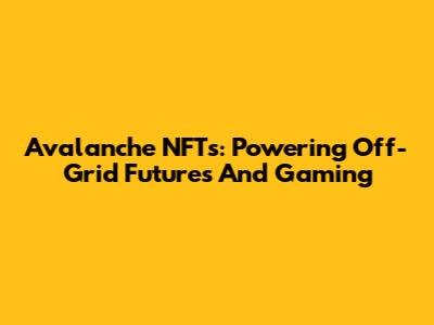 Avalanche NFTs: Powering Off-Grid Futures And Gaming