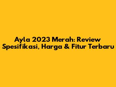 Ayla 2023 Merah: Review Spesifikasi, Harga & Fitur Terbaru