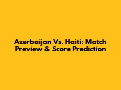 Azerbaijan Vs. Haiti: Match Preview & Score Prediction