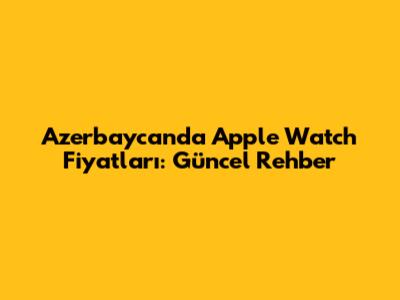 Azerbaycan'da Apple Watch Fiyatları: Güncel Rehber