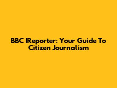 BBC IReporter: Your Guide To Citizen Journalism