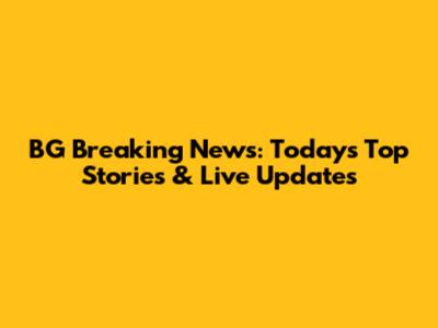 BG Breaking News: Today's Top Stories & Live Updates