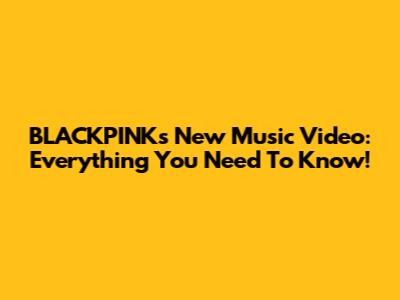 BLACKPINK's New Music Video: Everything You Need To Know!
