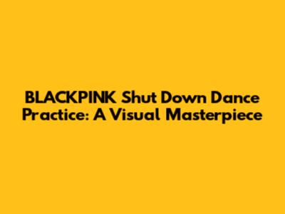 BLACKPINK 'Shut Down' Dance Practice: A Visual Masterpiece