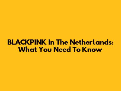 BLACKPINK In The Netherlands: What You Need To Know