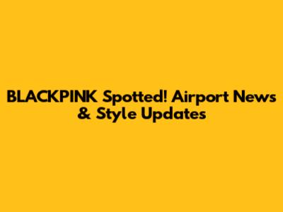 BLACKPINK Spotted! Airport News & Style Updates