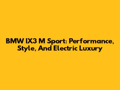BMW IX3 M Sport: Performance, Style, And Electric Luxury