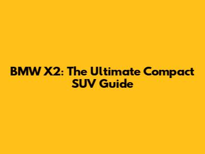 BMW X2: The Ultimate Compact SUV Guide