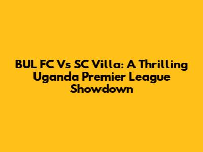 BUL FC Vs SC Villa: A Thrilling Uganda Premier League Showdown