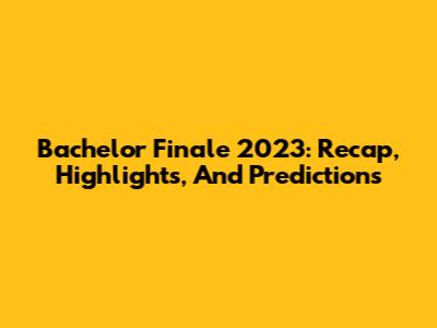 Bachelor Finale 2023: Recap, Highlights, And Predictions